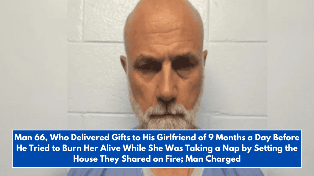 Man 66, Who Delivered Gifts to His Girlfriend of 9 Months a Day Before He Tried to Burn Her Alive While She Was Taking a Nap by Setting the House They Shared on Fire; Man Charged