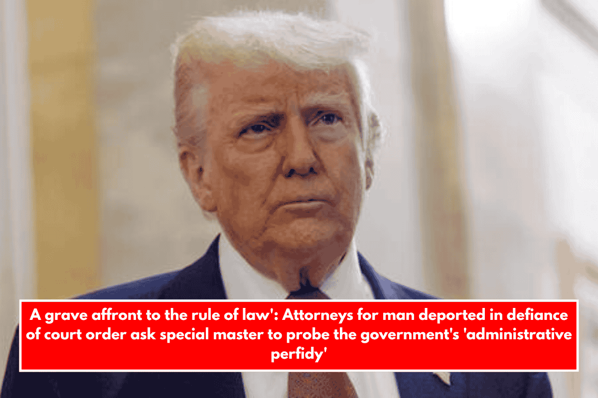A grave affront to the rule of law': Attorneys for man deported in defiance of court order ask special master to probe the government's 'administrative perfidy'