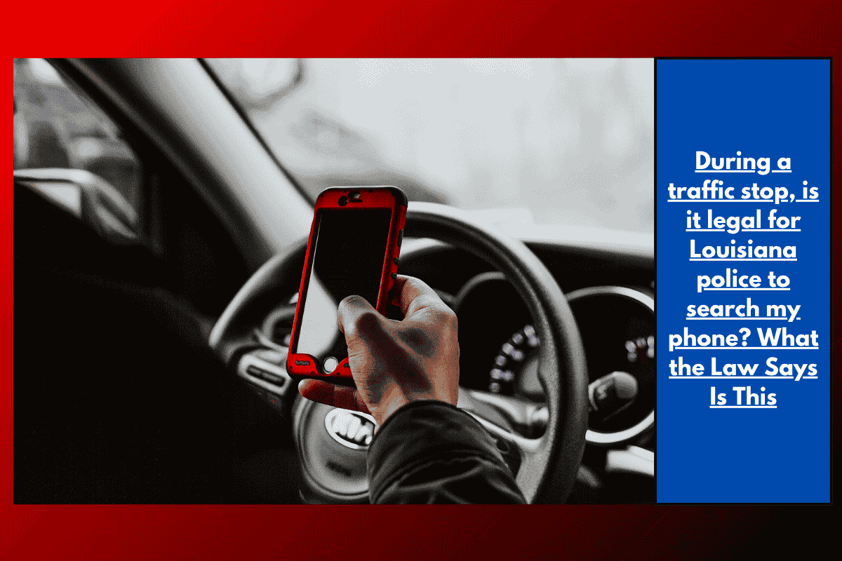During a traffic stop, is it legal for Louisiana police to search my phone? What the Law Says Is This