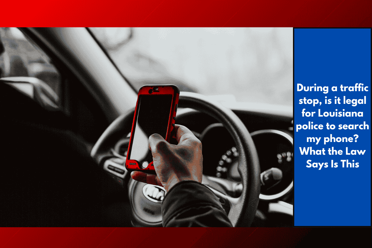 During a traffic stop, is it legal for Louisiana police to search my phone? What the Law Says Is This