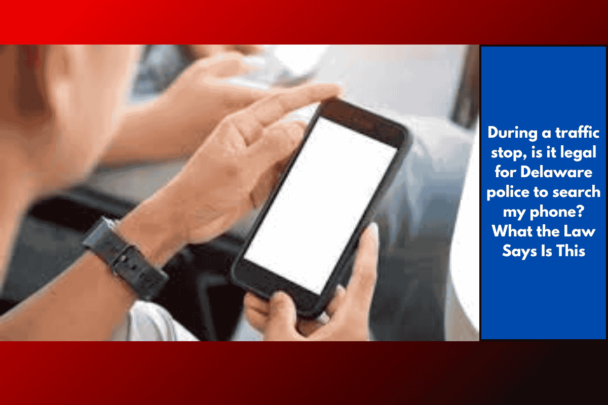 During a traffic stop, is it legal for Delaware police to search my phone? What the Law Says Is This