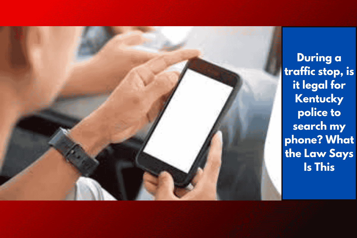 During a traffic stop, is it legal for Kentucky police to search my phone? What the Law Says Is This