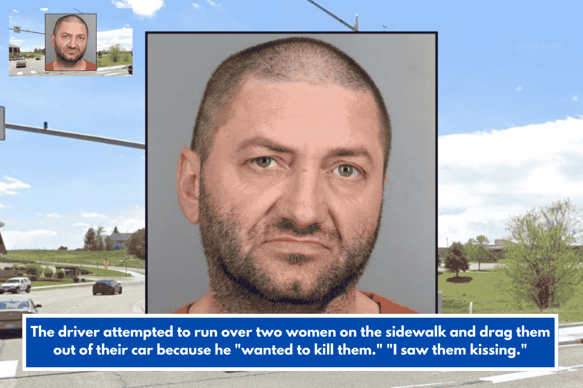 The driver attempted to run over two women on the sidewalk and drag them out of their car because he "wanted to kill them." "I saw them kissing."